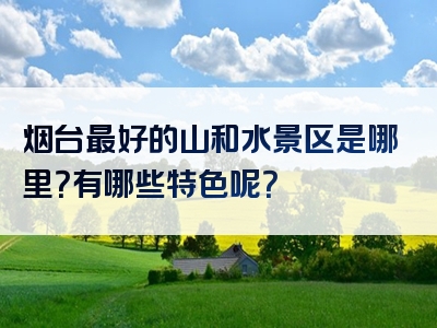 烟台最好的山和水景区是哪里？有哪些特色呢？