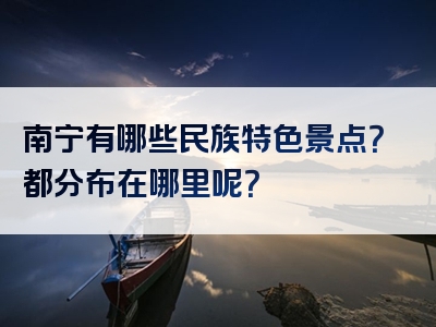 南宁有哪些民族特色景点？都分布在哪里呢？