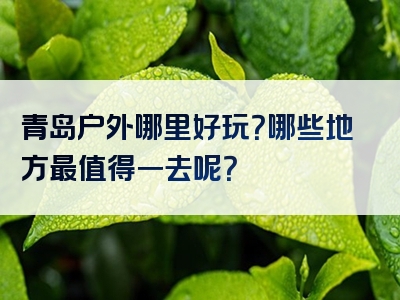 青岛户外哪里好玩？哪些地方最值得一去呢？