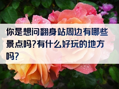 你是想问翻身站周边有哪些景点吗？有什么好玩的地方吗？