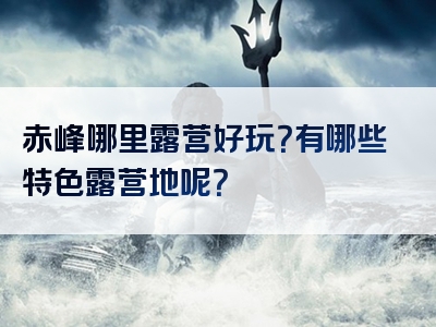 赤峰哪里露营好玩？有哪些特色露营地呢？