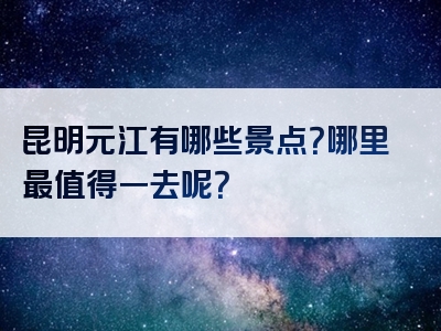 昆明元江有哪些景点？哪里最值得一去呢？