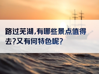 路过芜湖，有哪些景点值得去？又有何特色呢？