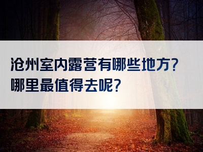 沧州室内露营有哪些地方？哪里最值得去呢？