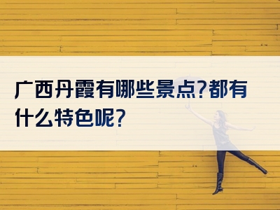 广西丹霞有哪些景点？都有什么特色呢？