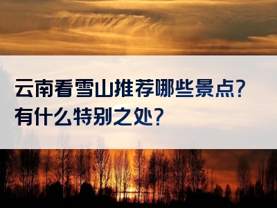 云南看雪山推荐哪些景点？有什么特别之处？