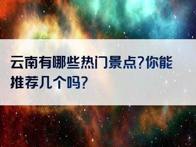云南有哪些热门景点？你能推荐几个吗？