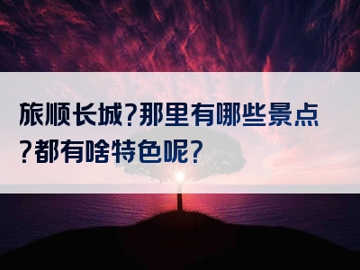 旅顺长城？那里有哪些景点？都有啥特色呢？