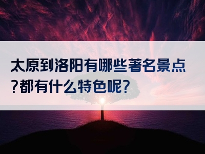 太原到洛阳有哪些著名景点？都有什么特色呢？