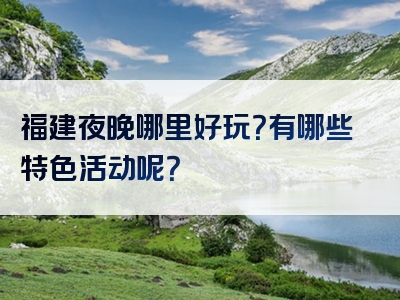 福建夜晚哪里好玩？有哪些特色活动呢？
