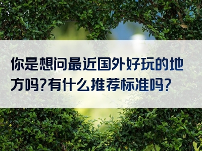 你是想问最近国外好玩的地方吗？有什么推荐标准吗？