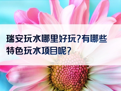 瑞安玩水哪里好玩？有哪些特色玩水项目呢？
