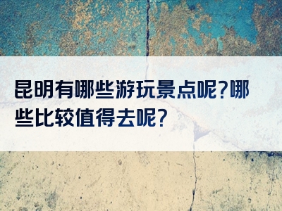 昆明有哪些游玩景点呢？哪些比较值得去呢？