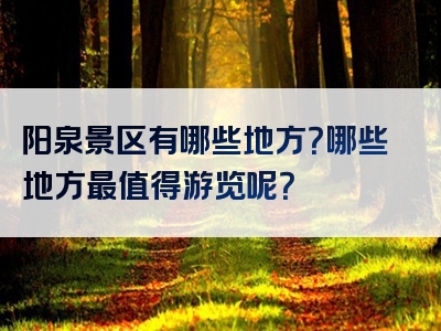 阳泉景区有哪些地方？哪些地方最值得游览呢？