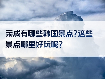 荣成有哪些韩国景点？这些景点哪里好玩呢？