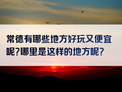 常德有哪些地方好玩又便宜呢？哪里是这样的地方呢？