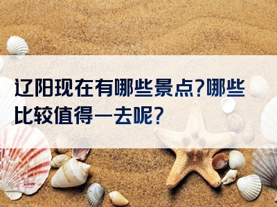 辽阳现在有哪些景点？哪些比较值得一去呢？