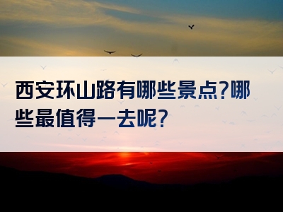 西安环山路有哪些景点？哪些最值得一去呢？
