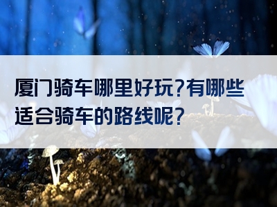 厦门骑车哪里好玩？有哪些适合骑车的路线呢？