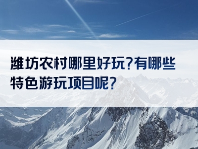 潍坊农村哪里好玩？有哪些特色游玩项目呢？