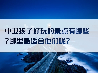 中卫孩子好玩的景点有哪些？哪里最适合他们呢？
