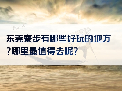 东莞寮步有哪些好玩的地方？哪里最值得去呢？