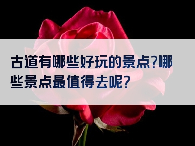 古道有哪些好玩的景点？哪些景点最值得去呢？