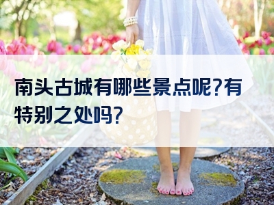 南头古城有哪些景点呢？有特别之处吗？