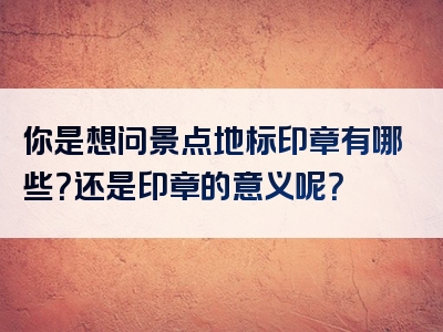 你是想问景点地标印章有哪些？还是印章的意义呢？