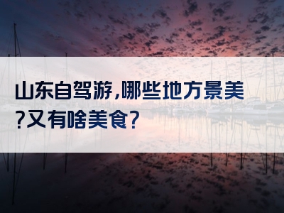 山东自驾游，哪些地方景美？又有啥美食？