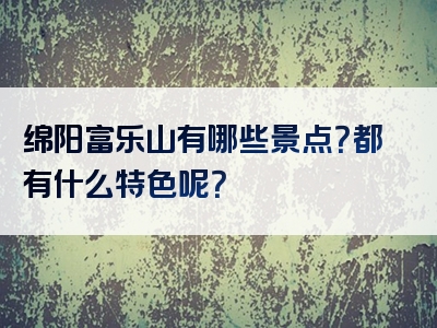 绵阳富乐山有哪些景点？都有什么特色呢？