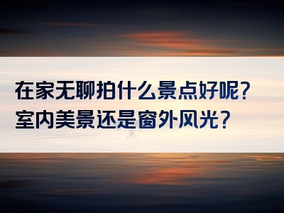 在家无聊拍什么景点好呢？室内美景还是窗外风光？