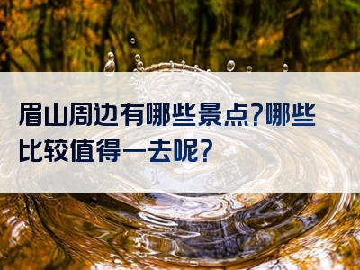 眉山周边有哪些景点？哪些比较值得一去呢？