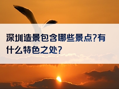 深圳造景包含哪些景点？有什么特色之处？