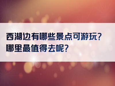 西湖边有哪些景点可游玩？哪里最值得去呢？