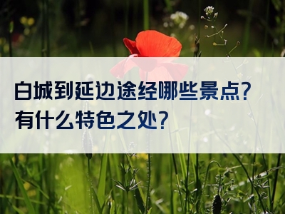 白城到延边途经哪些景点？有什么特色之处？