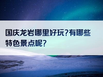 国庆龙岩哪里好玩？有哪些特色景点呢？