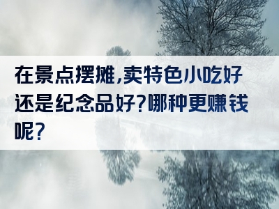 在景点摆摊，卖特色小吃好还是纪念品好？哪种更赚钱呢？