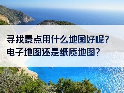 寻找景点用什么地图好呢？电子地图还是纸质地图？