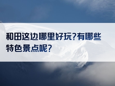 和田这边哪里好玩？有哪些特色景点呢？