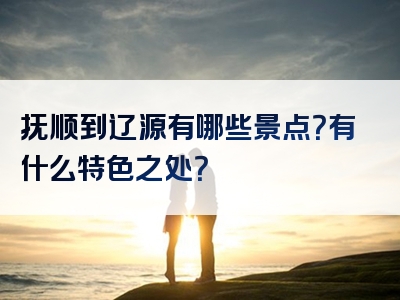 抚顺到辽源有哪些景点？有什么特色之处？
