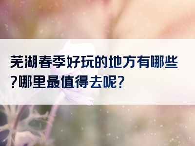 芜湖春季好玩的地方有哪些？哪里最值得去呢？