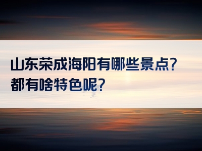 山东荣成海阳有哪些景点？都有啥特色呢？
