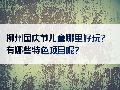 柳州国庆节儿童哪里好玩？有哪些特色项目呢？