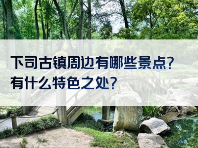 下司古镇周边有哪些景点？有什么特色之处？