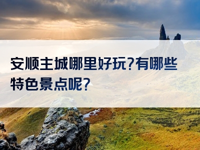 安顺主城哪里好玩？有哪些特色景点呢？