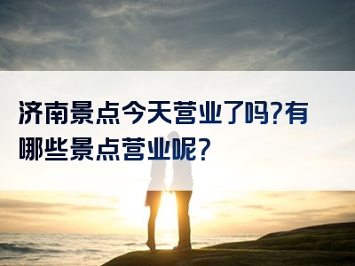 济南景点今天营业了吗？有哪些景点营业呢？
