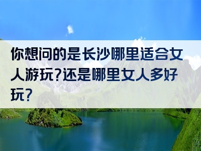 你想问的是长沙哪里适合女人游玩？还是哪里女人多好玩？