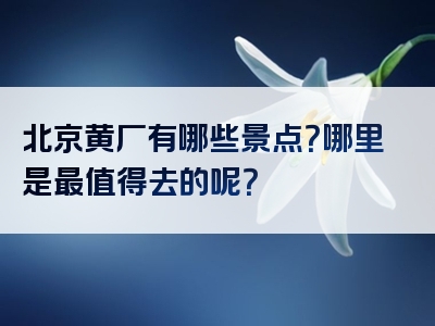 北京黄厂有哪些景点？哪里是最值得去的呢？