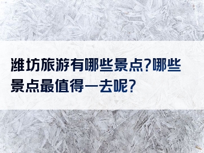 潍坊旅游有哪些景点？哪些景点最值得一去呢？